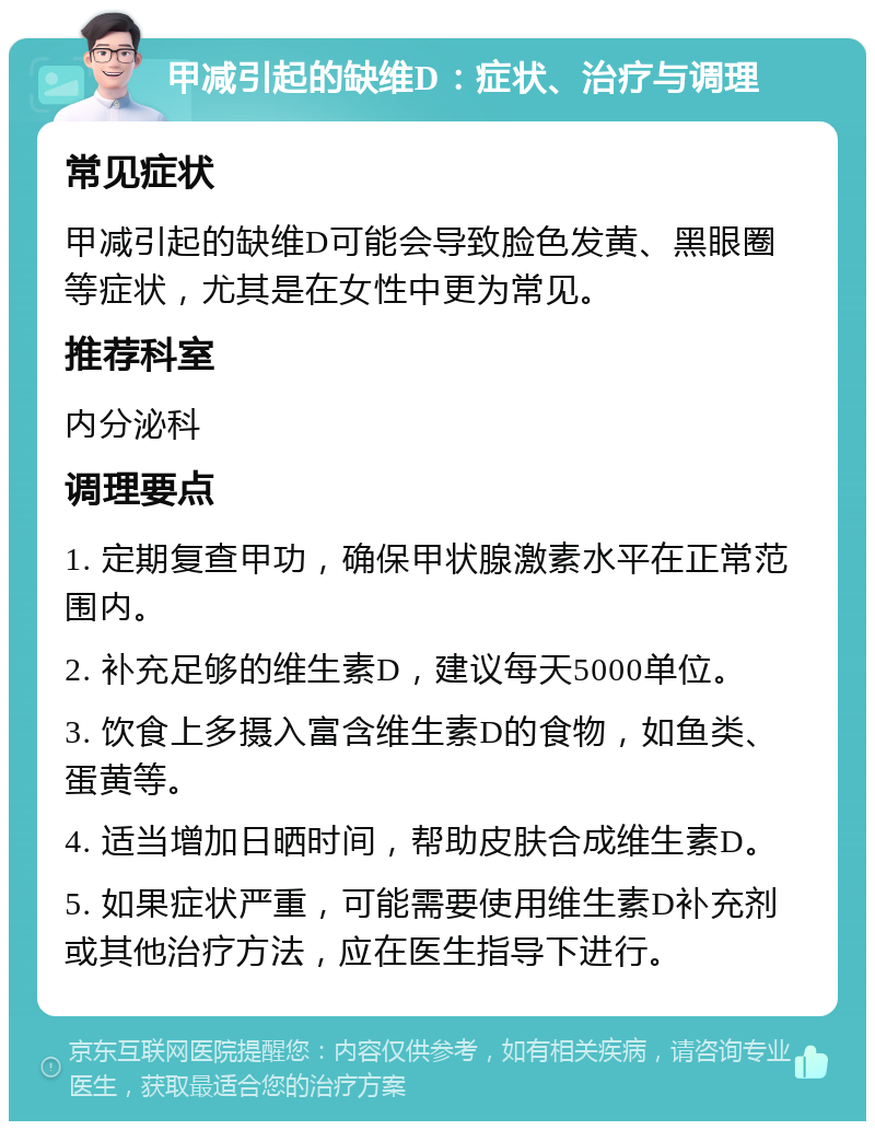 甲减引起的缺维D：症状、治疗与调理 常见症状 甲减引起的缺维D可能会导致脸色发黄、黑眼圈等症状，尤其是在女性中更为常见。 推荐科室 内分泌科 调理要点 1. 定期复查甲功，确保甲状腺激素水平在正常范围内。 2. 补充足够的维生素D，建议每天5000单位。 3. 饮食上多摄入富含维生素D的食物，如鱼类、蛋黄等。 4. 适当增加日晒时间，帮助皮肤合成维生素D。 5. 如果症状严重，可能需要使用维生素D补充剂或其他治疗方法，应在医生指导下进行。