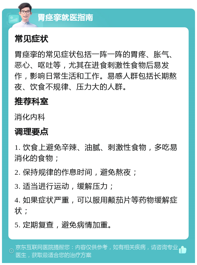 胃痉挛就医指南 常见症状 胃痉挛的常见症状包括一阵一阵的胃疼、胀气、恶心、呕吐等，尤其在进食刺激性食物后易发作，影响日常生活和工作。易感人群包括长期熬夜、饮食不规律、压力大的人群。 推荐科室 消化内科 调理要点 1. 饮食上避免辛辣、油腻、刺激性食物，多吃易消化的食物； 2. 保持规律的作息时间，避免熬夜； 3. 适当进行运动，缓解压力； 4. 如果症状严重，可以服用颠茄片等药物缓解症状； 5. 定期复查，避免病情加重。