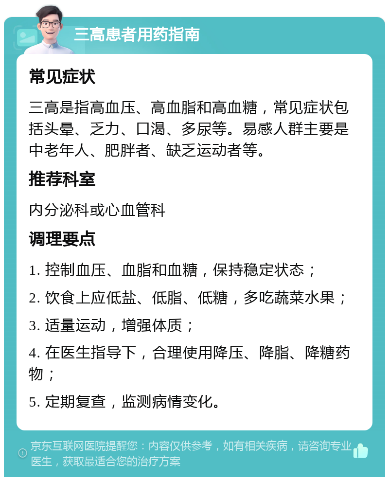 三高患者用药指南 常见症状 三高是指高血压、高血脂和高血糖，常见症状包括头晕、乏力、口渴、多尿等。易感人群主要是中老年人、肥胖者、缺乏运动者等。 推荐科室 内分泌科或心血管科 调理要点 1. 控制血压、血脂和血糖，保持稳定状态； 2. 饮食上应低盐、低脂、低糖，多吃蔬菜水果； 3. 适量运动，增强体质； 4. 在医生指导下，合理使用降压、降脂、降糖药物； 5. 定期复查，监测病情变化。