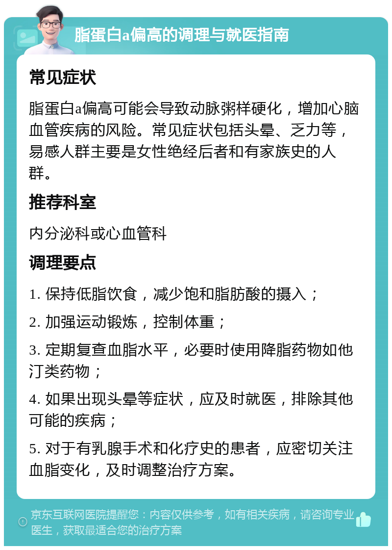 脂蛋白a偏高的调理与就医指南 常见症状 脂蛋白a偏高可能会导致动脉粥样硬化，增加心脑血管疾病的风险。常见症状包括头晕、乏力等，易感人群主要是女性绝经后者和有家族史的人群。 推荐科室 内分泌科或心血管科 调理要点 1. 保持低脂饮食，减少饱和脂肪酸的摄入； 2. 加强运动锻炼，控制体重； 3. 定期复查血脂水平，必要时使用降脂药物如他汀类药物； 4. 如果出现头晕等症状，应及时就医，排除其他可能的疾病； 5. 对于有乳腺手术和化疗史的患者，应密切关注血脂变化，及时调整治疗方案。