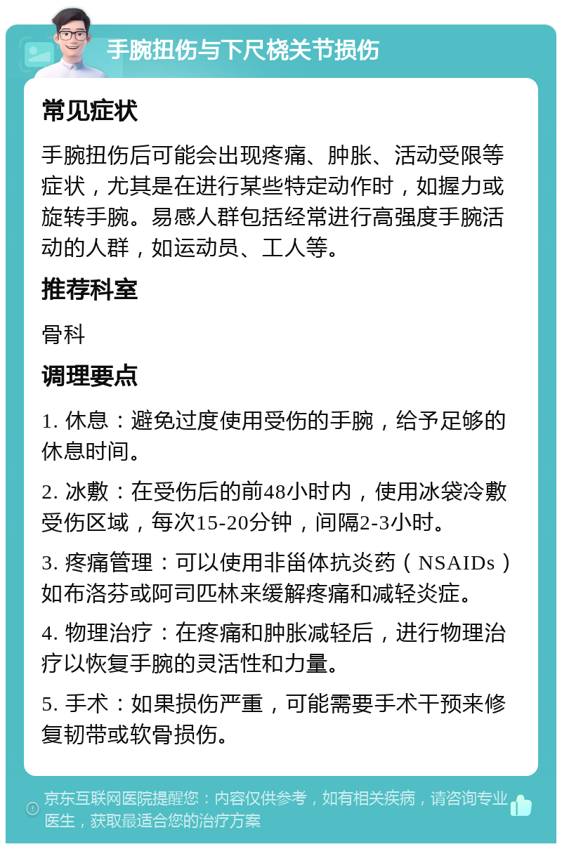 手腕扭伤与下尺桡关节损伤 常见症状 手腕扭伤后可能会出现疼痛、肿胀、活动受限等症状，尤其是在进行某些特定动作时，如握力或旋转手腕。易感人群包括经常进行高强度手腕活动的人群，如运动员、工人等。 推荐科室 骨科 调理要点 1. 休息：避免过度使用受伤的手腕，给予足够的休息时间。 2. 冰敷：在受伤后的前48小时内，使用冰袋冷敷受伤区域，每次15-20分钟，间隔2-3小时。 3. 疼痛管理：可以使用非甾体抗炎药（NSAIDs）如布洛芬或阿司匹林来缓解疼痛和减轻炎症。 4. 物理治疗：在疼痛和肿胀减轻后，进行物理治疗以恢复手腕的灵活性和力量。 5. 手术：如果损伤严重，可能需要手术干预来修复韧带或软骨损伤。