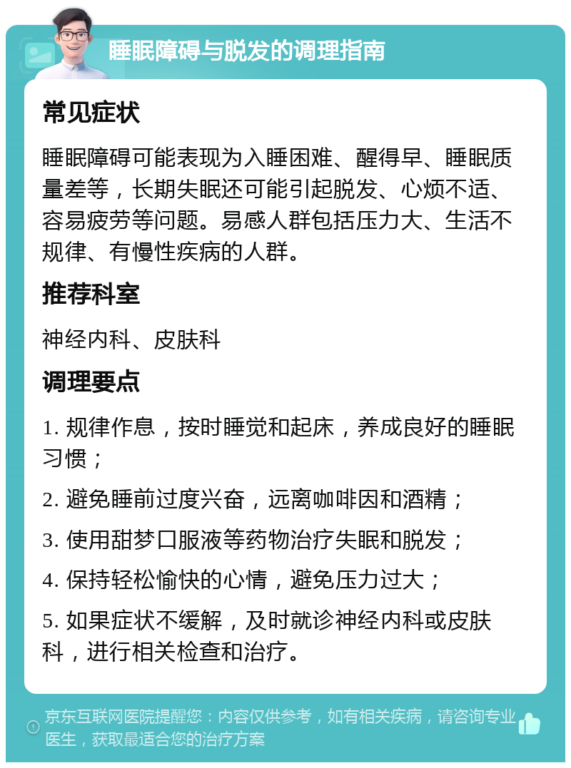 睡眠障碍与脱发的调理指南 常见症状 睡眠障碍可能表现为入睡困难、醒得早、睡眠质量差等，长期失眠还可能引起脱发、心烦不适、容易疲劳等问题。易感人群包括压力大、生活不规律、有慢性疾病的人群。 推荐科室 神经内科、皮肤科 调理要点 1. 规律作息，按时睡觉和起床，养成良好的睡眠习惯； 2. 避免睡前过度兴奋，远离咖啡因和酒精； 3. 使用甜梦口服液等药物治疗失眠和脱发； 4. 保持轻松愉快的心情，避免压力过大； 5. 如果症状不缓解，及时就诊神经内科或皮肤科，进行相关检查和治疗。