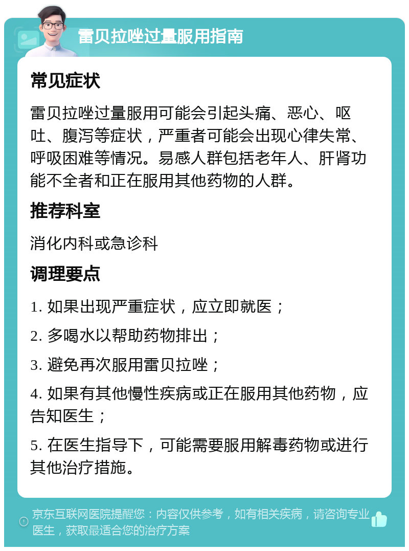 雷贝拉唑过量服用指南 常见症状 雷贝拉唑过量服用可能会引起头痛、恶心、呕吐、腹泻等症状，严重者可能会出现心律失常、呼吸困难等情况。易感人群包括老年人、肝肾功能不全者和正在服用其他药物的人群。 推荐科室 消化内科或急诊科 调理要点 1. 如果出现严重症状，应立即就医； 2. 多喝水以帮助药物排出； 3. 避免再次服用雷贝拉唑； 4. 如果有其他慢性疾病或正在服用其他药物，应告知医生； 5. 在医生指导下，可能需要服用解毒药物或进行其他治疗措施。