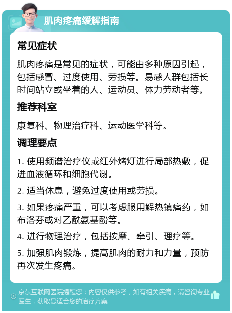 肌肉疼痛缓解指南 常见症状 肌肉疼痛是常见的症状，可能由多种原因引起，包括感冒、过度使用、劳损等。易感人群包括长时间站立或坐着的人、运动员、体力劳动者等。 推荐科室 康复科、物理治疗科、运动医学科等。 调理要点 1. 使用频谱治疗仪或红外烤灯进行局部热敷，促进血液循环和细胞代谢。 2. 适当休息，避免过度使用或劳损。 3. 如果疼痛严重，可以考虑服用解热镇痛药，如布洛芬或对乙酰氨基酚等。 4. 进行物理治疗，包括按摩、牵引、理疗等。 5. 加强肌肉锻炼，提高肌肉的耐力和力量，预防再次发生疼痛。