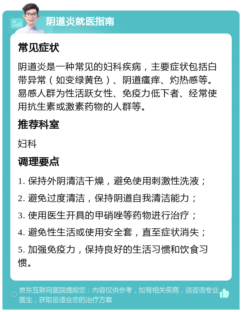 阴道炎就医指南 常见症状 阴道炎是一种常见的妇科疾病，主要症状包括白带异常（如变绿黄色）、阴道瘙痒、灼热感等。易感人群为性活跃女性、免疫力低下者、经常使用抗生素或激素药物的人群等。 推荐科室 妇科 调理要点 1. 保持外阴清洁干燥，避免使用刺激性洗液； 2. 避免过度清洁，保持阴道自我清洁能力； 3. 使用医生开具的甲硝唑等药物进行治疗； 4. 避免性生活或使用安全套，直至症状消失； 5. 加强免疫力，保持良好的生活习惯和饮食习惯。