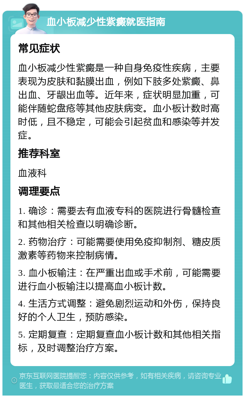 血小板减少性紫癜就医指南 常见症状 血小板减少性紫癜是一种自身免疫性疾病，主要表现为皮肤和黏膜出血，例如下肢多处紫癜、鼻出血、牙龈出血等。近年来，症状明显加重，可能伴随蛇盘疮等其他皮肤病变。血小板计数时高时低，且不稳定，可能会引起贫血和感染等并发症。 推荐科室 血液科 调理要点 1. 确诊：需要去有血液专科的医院进行骨髓检查和其他相关检查以明确诊断。 2. 药物治疗：可能需要使用免疫抑制剂、糖皮质激素等药物来控制病情。 3. 血小板输注：在严重出血或手术前，可能需要进行血小板输注以提高血小板计数。 4. 生活方式调整：避免剧烈运动和外伤，保持良好的个人卫生，预防感染。 5. 定期复查：定期复查血小板计数和其他相关指标，及时调整治疗方案。