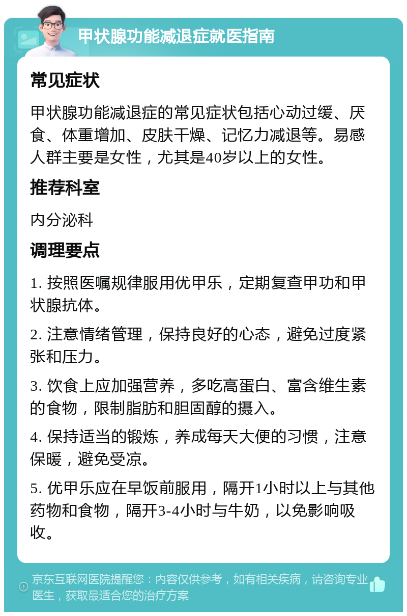 甲状腺功能减退症就医指南 常见症状 甲状腺功能减退症的常见症状包括心动过缓、厌食、体重增加、皮肤干燥、记忆力减退等。易感人群主要是女性，尤其是40岁以上的女性。 推荐科室 内分泌科 调理要点 1. 按照医嘱规律服用优甲乐，定期复查甲功和甲状腺抗体。 2. 注意情绪管理，保持良好的心态，避免过度紧张和压力。 3. 饮食上应加强营养，多吃高蛋白、富含维生素的食物，限制脂肪和胆固醇的摄入。 4. 保持适当的锻炼，养成每天大便的习惯，注意保暖，避免受凉。 5. 优甲乐应在早饭前服用，隔开1小时以上与其他药物和食物，隔开3-4小时与牛奶，以免影响吸收。