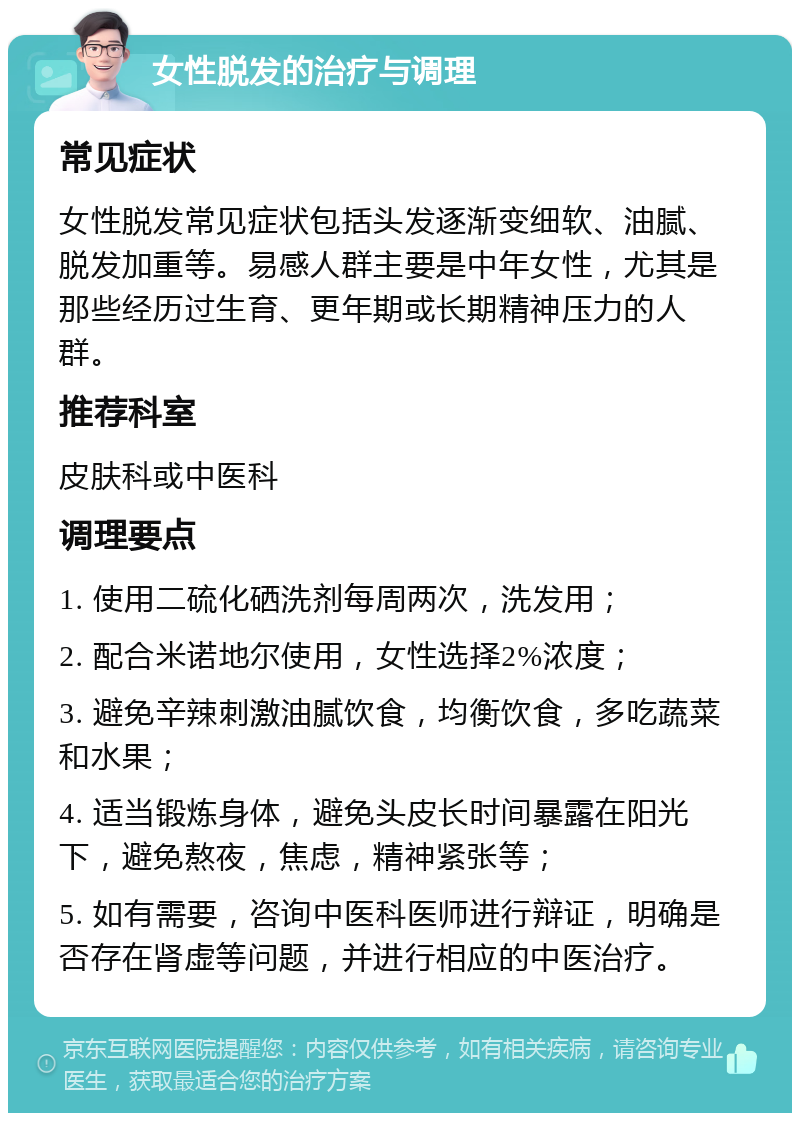 女性脱发的治疗与调理 常见症状 女性脱发常见症状包括头发逐渐变细软、油腻、脱发加重等。易感人群主要是中年女性，尤其是那些经历过生育、更年期或长期精神压力的人群。 推荐科室 皮肤科或中医科 调理要点 1. 使用二硫化硒洗剂每周两次，洗发用； 2. 配合米诺地尔使用，女性选择2%浓度； 3. 避免辛辣刺激油腻饮食，均衡饮食，多吃蔬菜和水果； 4. 适当锻炼身体，避免头皮长时间暴露在阳光下，避免熬夜，焦虑，精神紧张等； 5. 如有需要，咨询中医科医师进行辩证，明确是否存在肾虚等问题，并进行相应的中医治疗。