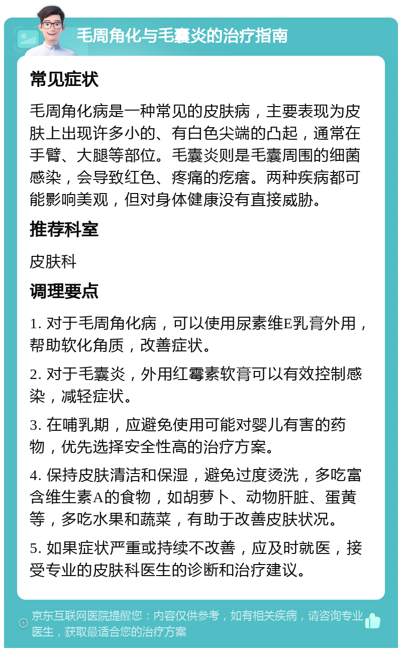 毛周角化与毛囊炎的治疗指南 常见症状 毛周角化病是一种常见的皮肤病，主要表现为皮肤上出现许多小的、有白色尖端的凸起，通常在手臂、大腿等部位。毛囊炎则是毛囊周围的细菌感染，会导致红色、疼痛的疙瘩。两种疾病都可能影响美观，但对身体健康没有直接威胁。 推荐科室 皮肤科 调理要点 1. 对于毛周角化病，可以使用尿素维E乳膏外用，帮助软化角质，改善症状。 2. 对于毛囊炎，外用红霉素软膏可以有效控制感染，减轻症状。 3. 在哺乳期，应避免使用可能对婴儿有害的药物，优先选择安全性高的治疗方案。 4. 保持皮肤清洁和保湿，避免过度烫洗，多吃富含维生素A的食物，如胡萝卜、动物肝脏、蛋黄等，多吃水果和蔬菜，有助于改善皮肤状况。 5. 如果症状严重或持续不改善，应及时就医，接受专业的皮肤科医生的诊断和治疗建议。