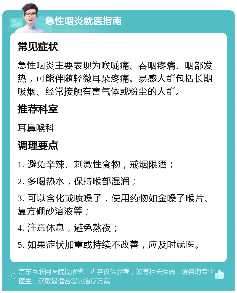 急性咽炎就医指南 常见症状 急性咽炎主要表现为喉咙痛、吞咽疼痛、咽部发热，可能伴随轻微耳朵疼痛。易感人群包括长期吸烟、经常接触有害气体或粉尘的人群。 推荐科室 耳鼻喉科 调理要点 1. 避免辛辣、刺激性食物，戒烟限酒； 2. 多喝热水，保持喉部湿润； 3. 可以含化或喷嗓子，使用药物如金嗓子喉片、复方硼砂溶液等； 4. 注意休息，避免熬夜； 5. 如果症状加重或持续不改善，应及时就医。