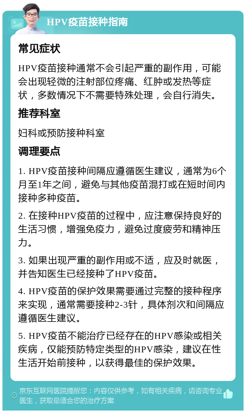 HPV疫苗接种指南 常见症状 HPV疫苗接种通常不会引起严重的副作用，可能会出现轻微的注射部位疼痛、红肿或发热等症状，多数情况下不需要特殊处理，会自行消失。 推荐科室 妇科或预防接种科室 调理要点 1. HPV疫苗接种间隔应遵循医生建议，通常为6个月至1年之间，避免与其他疫苗混打或在短时间内接种多种疫苗。 2. 在接种HPV疫苗的过程中，应注意保持良好的生活习惯，增强免疫力，避免过度疲劳和精神压力。 3. 如果出现严重的副作用或不适，应及时就医，并告知医生已经接种了HPV疫苗。 4. HPV疫苗的保护效果需要通过完整的接种程序来实现，通常需要接种2-3针，具体剂次和间隔应遵循医生建议。 5. HPV疫苗不能治疗已经存在的HPV感染或相关疾病，仅能预防特定类型的HPV感染，建议在性生活开始前接种，以获得最佳的保护效果。