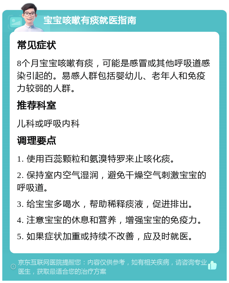 宝宝咳嗽有痰就医指南 常见症状 8个月宝宝咳嗽有痰，可能是感冒或其他呼吸道感染引起的。易感人群包括婴幼儿、老年人和免疫力较弱的人群。 推荐科室 儿科或呼吸内科 调理要点 1. 使用百蕊颗粒和氨溴特罗来止咳化痰。 2. 保持室内空气湿润，避免干燥空气刺激宝宝的呼吸道。 3. 给宝宝多喝水，帮助稀释痰液，促进排出。 4. 注意宝宝的休息和营养，增强宝宝的免疫力。 5. 如果症状加重或持续不改善，应及时就医。