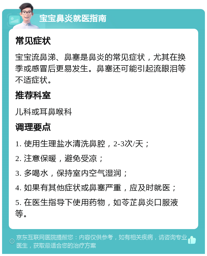 宝宝鼻炎就医指南 常见症状 宝宝流鼻涕、鼻塞是鼻炎的常见症状，尤其在换季或感冒后更易发生。鼻塞还可能引起流眼泪等不适症状。 推荐科室 儿科或耳鼻喉科 调理要点 1. 使用生理盐水清洗鼻腔，2-3次/天； 2. 注意保暖，避免受凉； 3. 多喝水，保持室内空气湿润； 4. 如果有其他症状或鼻塞严重，应及时就医； 5. 在医生指导下使用药物，如苓芷鼻炎口服液等。