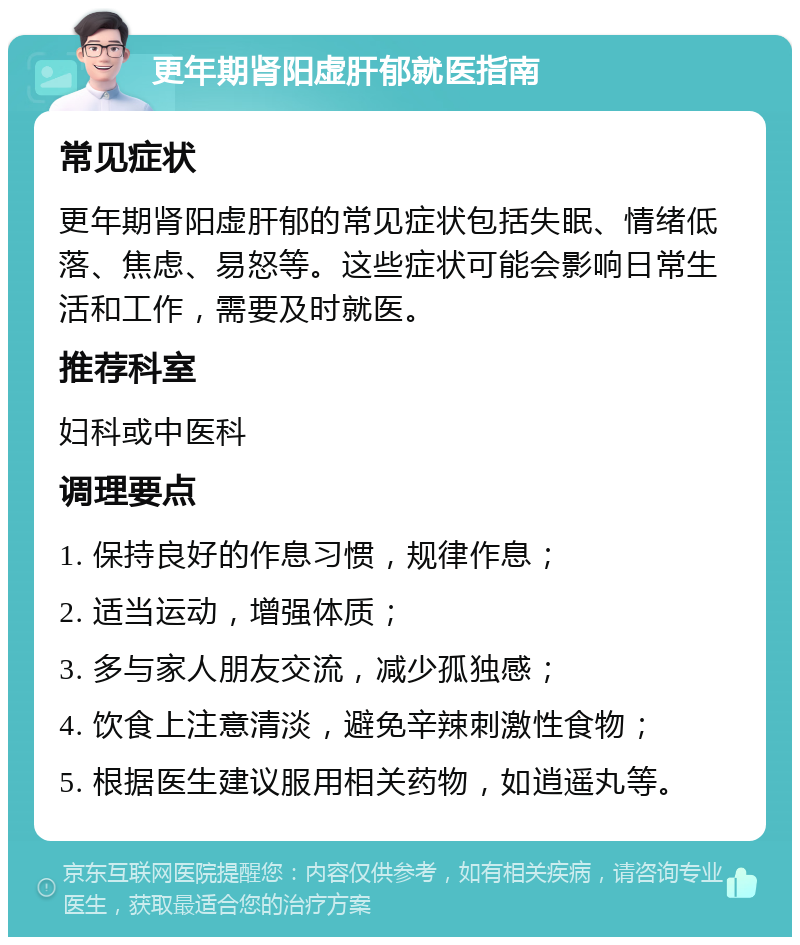 更年期肾阳虚肝郁就医指南 常见症状 更年期肾阳虚肝郁的常见症状包括失眠、情绪低落、焦虑、易怒等。这些症状可能会影响日常生活和工作，需要及时就医。 推荐科室 妇科或中医科 调理要点 1. 保持良好的作息习惯，规律作息； 2. 适当运动，增强体质； 3. 多与家人朋友交流，减少孤独感； 4. 饮食上注意清淡，避免辛辣刺激性食物； 5. 根据医生建议服用相关药物，如逍遥丸等。