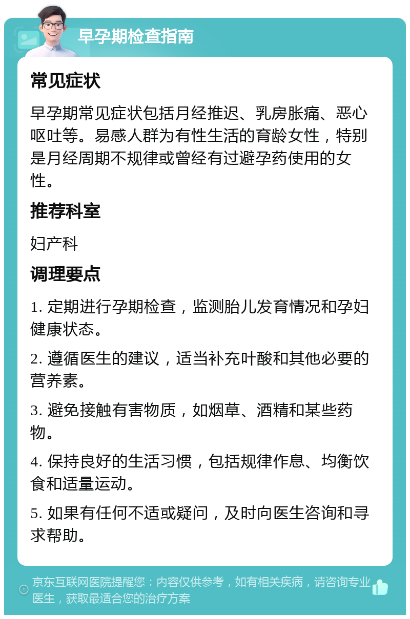 早孕期检查指南 常见症状 早孕期常见症状包括月经推迟、乳房胀痛、恶心呕吐等。易感人群为有性生活的育龄女性，特别是月经周期不规律或曾经有过避孕药使用的女性。 推荐科室 妇产科 调理要点 1. 定期进行孕期检查，监测胎儿发育情况和孕妇健康状态。 2. 遵循医生的建议，适当补充叶酸和其他必要的营养素。 3. 避免接触有害物质，如烟草、酒精和某些药物。 4. 保持良好的生活习惯，包括规律作息、均衡饮食和适量运动。 5. 如果有任何不适或疑问，及时向医生咨询和寻求帮助。