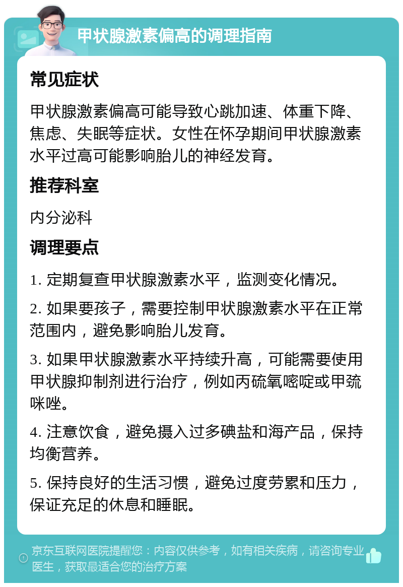 甲状腺激素偏高的调理指南 常见症状 甲状腺激素偏高可能导致心跳加速、体重下降、焦虑、失眠等症状。女性在怀孕期间甲状腺激素水平过高可能影响胎儿的神经发育。 推荐科室 内分泌科 调理要点 1. 定期复查甲状腺激素水平，监测变化情况。 2. 如果要孩子，需要控制甲状腺激素水平在正常范围内，避免影响胎儿发育。 3. 如果甲状腺激素水平持续升高，可能需要使用甲状腺抑制剂进行治疗，例如丙硫氧嘧啶或甲巯咪唑。 4. 注意饮食，避免摄入过多碘盐和海产品，保持均衡营养。 5. 保持良好的生活习惯，避免过度劳累和压力，保证充足的休息和睡眠。