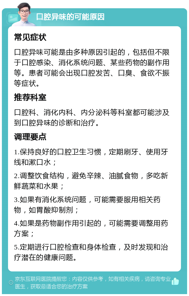 口腔异味的可能原因 常见症状 口腔异味可能是由多种原因引起的，包括但不限于口腔感染、消化系统问题、某些药物的副作用等。患者可能会出现口腔发苦、口臭、食欲不振等症状。 推荐科室 口腔科、消化内科、内分泌科等科室都可能涉及到口腔异味的诊断和治疗。 调理要点 1.保持良好的口腔卫生习惯，定期刷牙、使用牙线和漱口水； 2.调整饮食结构，避免辛辣、油腻食物，多吃新鲜蔬菜和水果； 3.如果有消化系统问题，可能需要服用相关药物，如胃酸抑制剂； 4.如果是药物副作用引起的，可能需要调整用药方案； 5.定期进行口腔检查和身体检查，及时发现和治疗潜在的健康问题。