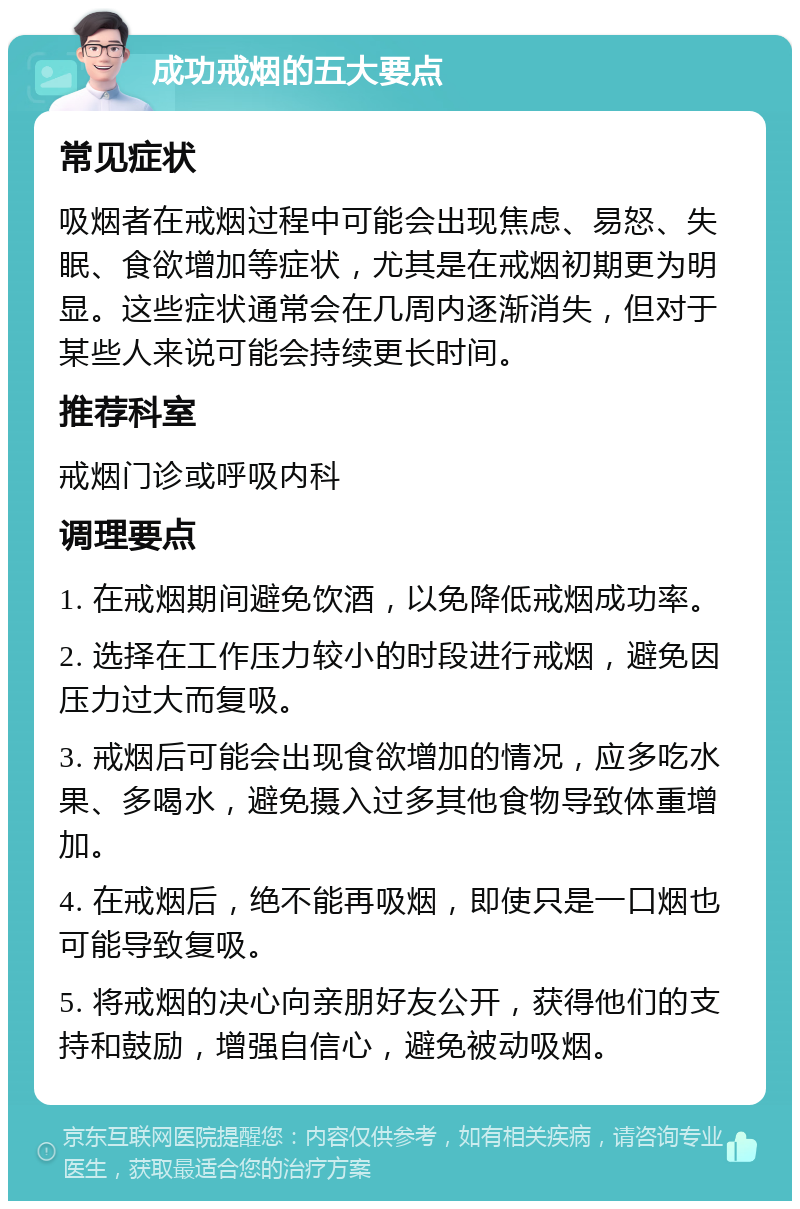 成功戒烟的五大要点 常见症状 吸烟者在戒烟过程中可能会出现焦虑、易怒、失眠、食欲增加等症状，尤其是在戒烟初期更为明显。这些症状通常会在几周内逐渐消失，但对于某些人来说可能会持续更长时间。 推荐科室 戒烟门诊或呼吸内科 调理要点 1. 在戒烟期间避免饮酒，以免降低戒烟成功率。 2. 选择在工作压力较小的时段进行戒烟，避免因压力过大而复吸。 3. 戒烟后可能会出现食欲增加的情况，应多吃水果、多喝水，避免摄入过多其他食物导致体重增加。 4. 在戒烟后，绝不能再吸烟，即使只是一口烟也可能导致复吸。 5. 将戒烟的决心向亲朋好友公开，获得他们的支持和鼓励，增强自信心，避免被动吸烟。