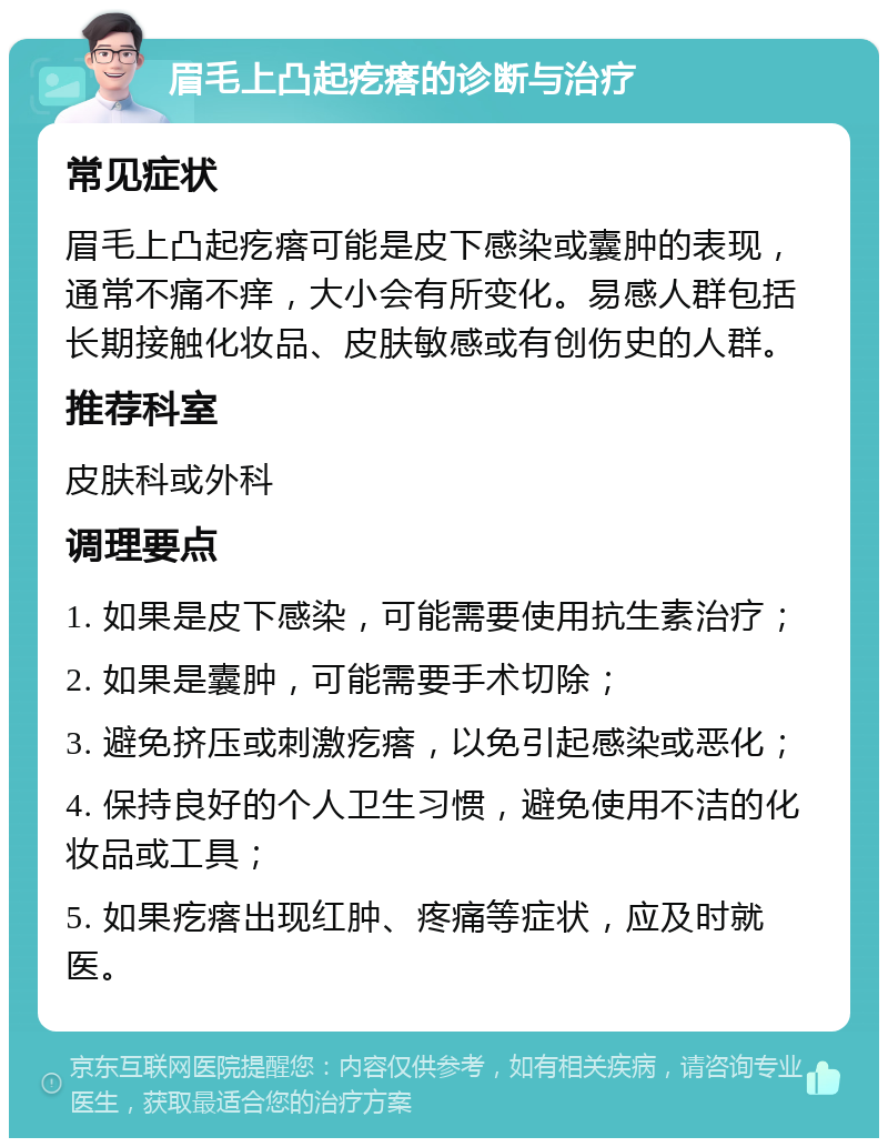 眉毛上凸起疙瘩的诊断与治疗 常见症状 眉毛上凸起疙瘩可能是皮下感染或囊肿的表现，通常不痛不痒，大小会有所变化。易感人群包括长期接触化妆品、皮肤敏感或有创伤史的人群。 推荐科室 皮肤科或外科 调理要点 1. 如果是皮下感染，可能需要使用抗生素治疗； 2. 如果是囊肿，可能需要手术切除； 3. 避免挤压或刺激疙瘩，以免引起感染或恶化； 4. 保持良好的个人卫生习惯，避免使用不洁的化妆品或工具； 5. 如果疙瘩出现红肿、疼痛等症状，应及时就医。