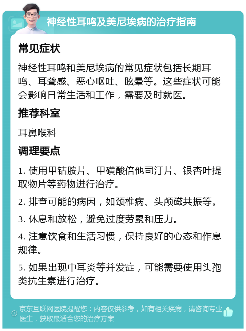 神经性耳鸣及美尼埃病的治疗指南 常见症状 神经性耳鸣和美尼埃病的常见症状包括长期耳鸣、耳聋感、恶心呕吐、眩晕等。这些症状可能会影响日常生活和工作，需要及时就医。 推荐科室 耳鼻喉科 调理要点 1. 使用甲钴胺片、甲磺酸倍他司汀片、银杏叶提取物片等药物进行治疗。 2. 排查可能的病因，如颈椎病、头颅磁共振等。 3. 休息和放松，避免过度劳累和压力。 4. 注意饮食和生活习惯，保持良好的心态和作息规律。 5. 如果出现中耳炎等并发症，可能需要使用头孢类抗生素进行治疗。