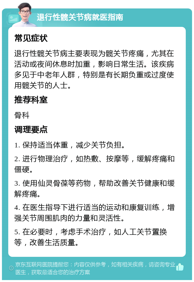 退行性髋关节病就医指南 常见症状 退行性髋关节病主要表现为髋关节疼痛，尤其在活动或夜间休息时加重，影响日常生活。该疾病多见于中老年人群，特别是有长期负重或过度使用髋关节的人士。 推荐科室 骨科 调理要点 1. 保持适当体重，减少关节负担。 2. 进行物理治疗，如热敷、按摩等，缓解疼痛和僵硬。 3. 使用仙灵骨葆等药物，帮助改善关节健康和缓解疼痛。 4. 在医生指导下进行适当的运动和康复训练，增强关节周围肌肉的力量和灵活性。 5. 在必要时，考虑手术治疗，如人工关节置换等，改善生活质量。