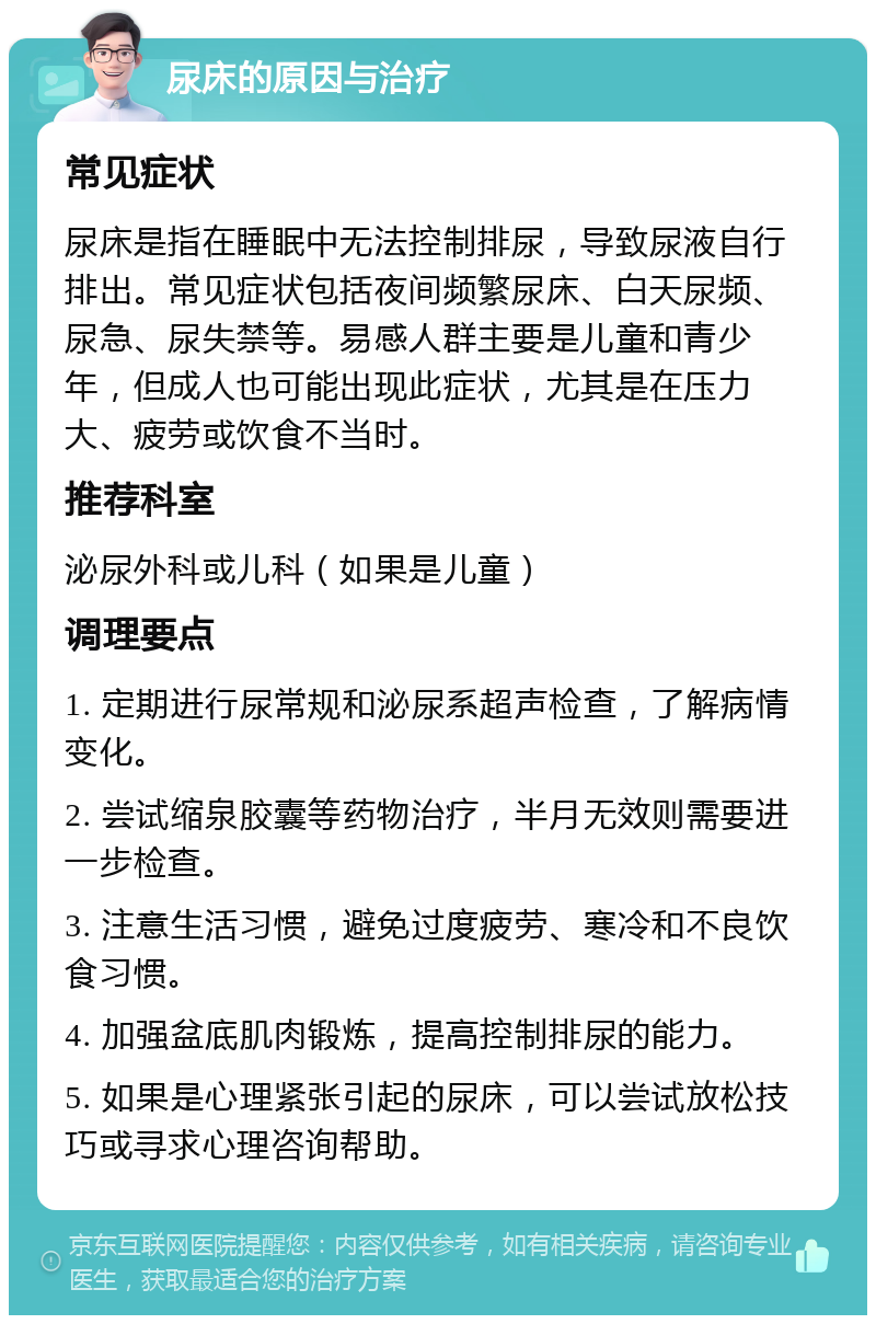 尿床的原因与治疗 常见症状 尿床是指在睡眠中无法控制排尿，导致尿液自行排出。常见症状包括夜间频繁尿床、白天尿频、尿急、尿失禁等。易感人群主要是儿童和青少年，但成人也可能出现此症状，尤其是在压力大、疲劳或饮食不当时。 推荐科室 泌尿外科或儿科（如果是儿童） 调理要点 1. 定期进行尿常规和泌尿系超声检查，了解病情变化。 2. 尝试缩泉胶囊等药物治疗，半月无效则需要进一步检查。 3. 注意生活习惯，避免过度疲劳、寒冷和不良饮食习惯。 4. 加强盆底肌肉锻炼，提高控制排尿的能力。 5. 如果是心理紧张引起的尿床，可以尝试放松技巧或寻求心理咨询帮助。