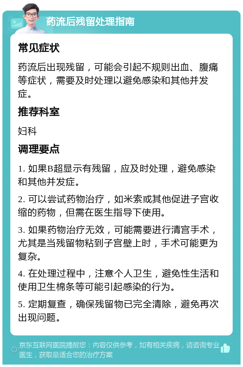 药流后残留处理指南 常见症状 药流后出现残留，可能会引起不规则出血、腹痛等症状，需要及时处理以避免感染和其他并发症。 推荐科室 妇科 调理要点 1. 如果B超显示有残留，应及时处理，避免感染和其他并发症。 2. 可以尝试药物治疗，如米索或其他促进子宫收缩的药物，但需在医生指导下使用。 3. 如果药物治疗无效，可能需要进行清宫手术，尤其是当残留物粘到子宫壁上时，手术可能更为复杂。 4. 在处理过程中，注意个人卫生，避免性生活和使用卫生棉条等可能引起感染的行为。 5. 定期复查，确保残留物已完全清除，避免再次出现问题。