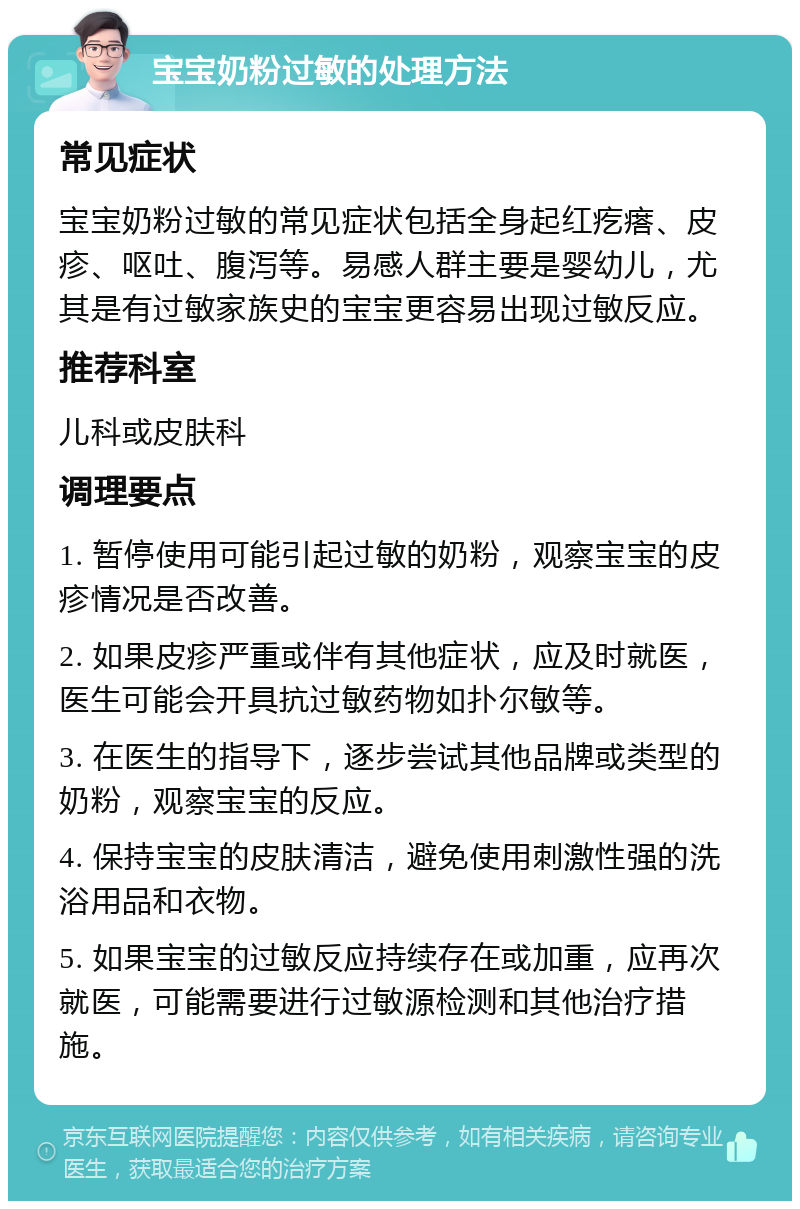 宝宝奶粉过敏的处理方法 常见症状 宝宝奶粉过敏的常见症状包括全身起红疙瘩、皮疹、呕吐、腹泻等。易感人群主要是婴幼儿，尤其是有过敏家族史的宝宝更容易出现过敏反应。 推荐科室 儿科或皮肤科 调理要点 1. 暂停使用可能引起过敏的奶粉，观察宝宝的皮疹情况是否改善。 2. 如果皮疹严重或伴有其他症状，应及时就医，医生可能会开具抗过敏药物如扑尔敏等。 3. 在医生的指导下，逐步尝试其他品牌或类型的奶粉，观察宝宝的反应。 4. 保持宝宝的皮肤清洁，避免使用刺激性强的洗浴用品和衣物。 5. 如果宝宝的过敏反应持续存在或加重，应再次就医，可能需要进行过敏源检测和其他治疗措施。