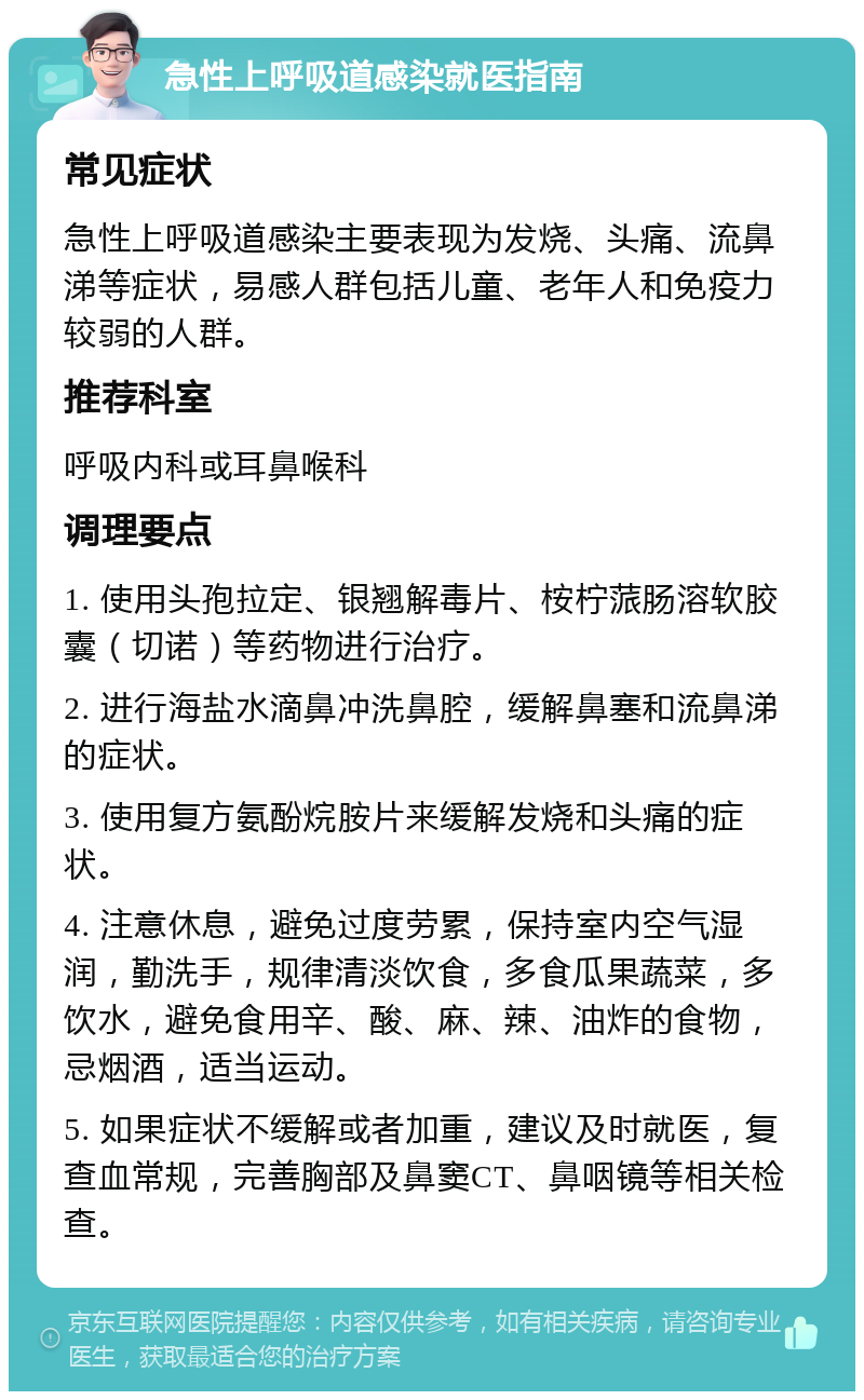 急性上呼吸道感染就医指南 常见症状 急性上呼吸道感染主要表现为发烧、头痛、流鼻涕等症状，易感人群包括儿童、老年人和免疫力较弱的人群。 推荐科室 呼吸内科或耳鼻喉科 调理要点 1. 使用头孢拉定、银翘解毒片、桉柠蒎肠溶软胶囊（切诺）等药物进行治疗。 2. 进行海盐水滴鼻冲洗鼻腔，缓解鼻塞和流鼻涕的症状。 3. 使用复方氨酚烷胺片来缓解发烧和头痛的症状。 4. 注意休息，避免过度劳累，保持室内空气湿润，勤洗手，规律清淡饮食，多食瓜果蔬菜，多饮水，避免食用辛、酸、麻、辣、油炸的食物，忌烟酒，适当运动。 5. 如果症状不缓解或者加重，建议及时就医，复查血常规，完善胸部及鼻窦CT、鼻咽镜等相关检查。