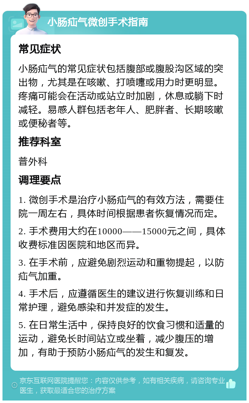 小肠疝气微创手术指南 常见症状 小肠疝气的常见症状包括腹部或腹股沟区域的突出物，尤其是在咳嗽、打喷嚏或用力时更明显。疼痛可能会在活动或站立时加剧，休息或躺下时减轻。易感人群包括老年人、肥胖者、长期咳嗽或便秘者等。 推荐科室 普外科 调理要点 1. 微创手术是治疗小肠疝气的有效方法，需要住院一周左右，具体时间根据患者恢复情况而定。 2. 手术费用大约在10000——15000元之间，具体收费标准因医院和地区而异。 3. 在手术前，应避免剧烈运动和重物提起，以防疝气加重。 4. 手术后，应遵循医生的建议进行恢复训练和日常护理，避免感染和并发症的发生。 5. 在日常生活中，保持良好的饮食习惯和适量的运动，避免长时间站立或坐着，减少腹压的增加，有助于预防小肠疝气的发生和复发。