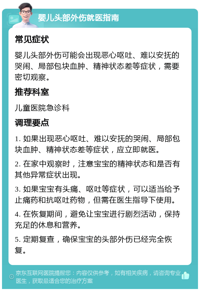 婴儿头部外伤就医指南 常见症状 婴儿头部外伤可能会出现恶心呕吐、难以安抚的哭闹、局部包块血肿、精神状态差等症状，需要密切观察。 推荐科室 儿童医院急诊科 调理要点 1. 如果出现恶心呕吐、难以安抚的哭闹、局部包块血肿、精神状态差等症状，应立即就医。 2. 在家中观察时，注意宝宝的精神状态和是否有其他异常症状出现。 3. 如果宝宝有头痛、呕吐等症状，可以适当给予止痛药和抗呕吐药物，但需在医生指导下使用。 4. 在恢复期间，避免让宝宝进行剧烈活动，保持充足的休息和营养。 5. 定期复查，确保宝宝的头部外伤已经完全恢复。