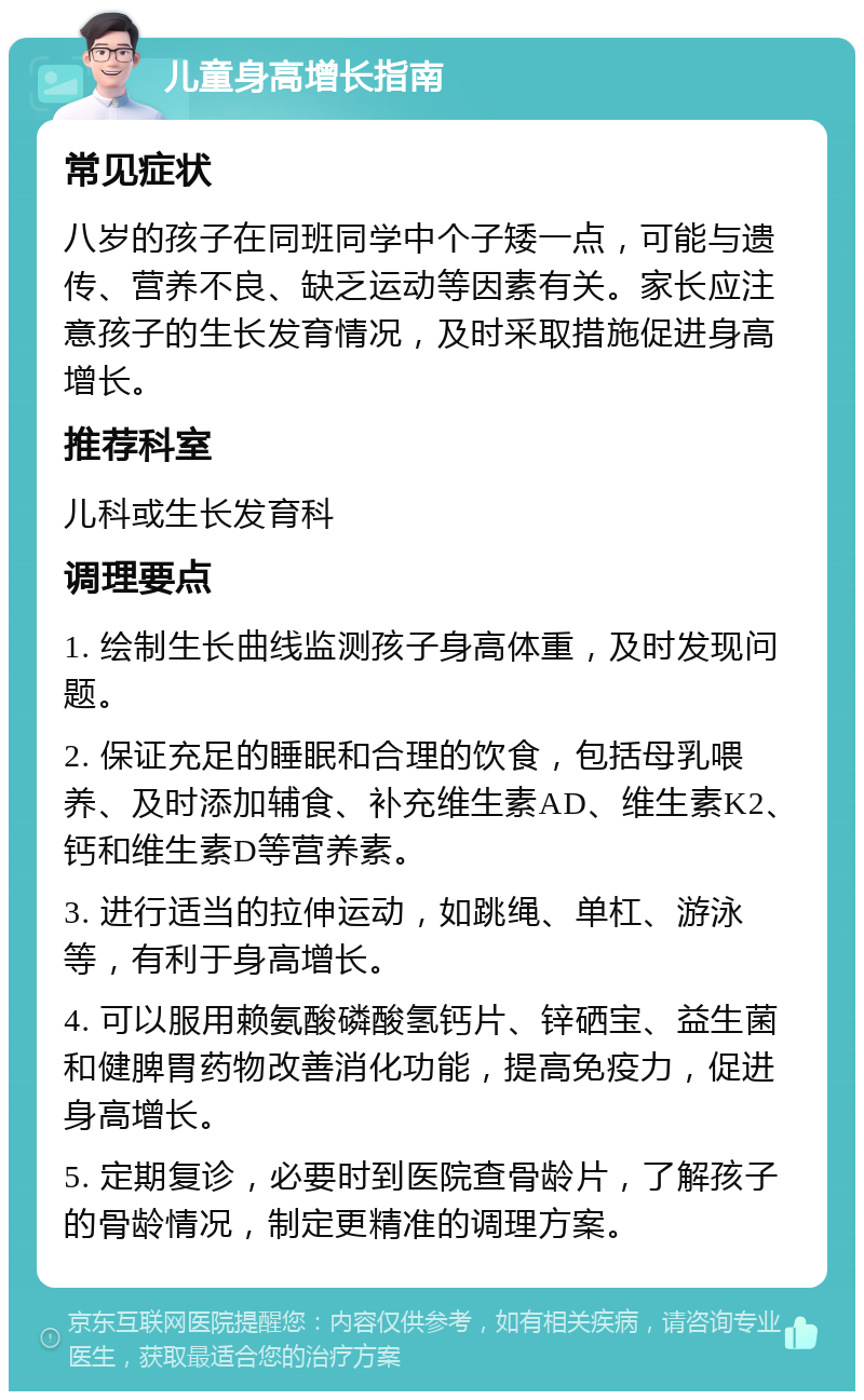 儿童身高增长指南 常见症状 八岁的孩子在同班同学中个子矮一点，可能与遗传、营养不良、缺乏运动等因素有关。家长应注意孩子的生长发育情况，及时采取措施促进身高增长。 推荐科室 儿科或生长发育科 调理要点 1. 绘制生长曲线监测孩子身高体重，及时发现问题。 2. 保证充足的睡眠和合理的饮食，包括母乳喂养、及时添加辅食、补充维生素AD、维生素K2、钙和维生素D等营养素。 3. 进行适当的拉伸运动，如跳绳、单杠、游泳等，有利于身高增长。 4. 可以服用赖氨酸磷酸氢钙片、锌硒宝、益生菌和健脾胃药物改善消化功能，提高免疫力，促进身高增长。 5. 定期复诊，必要时到医院查骨龄片，了解孩子的骨龄情况，制定更精准的调理方案。