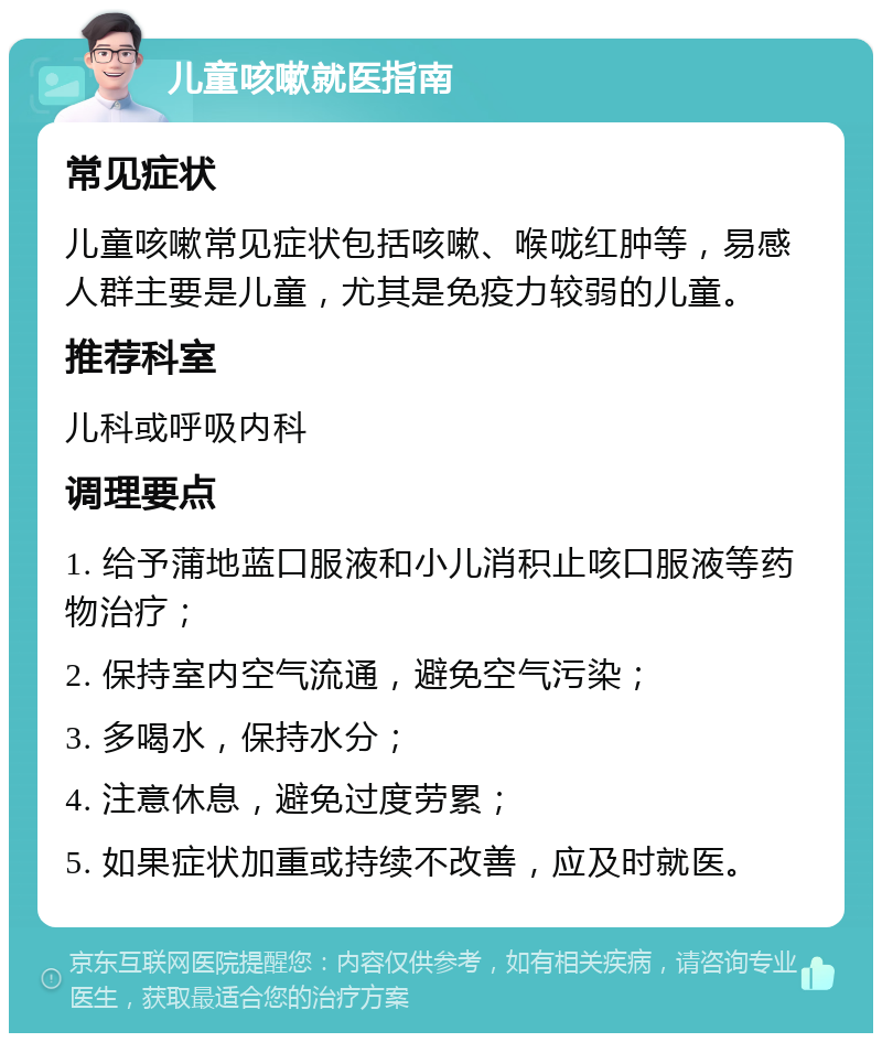 儿童咳嗽就医指南 常见症状 儿童咳嗽常见症状包括咳嗽、喉咙红肿等，易感人群主要是儿童，尤其是免疫力较弱的儿童。 推荐科室 儿科或呼吸内科 调理要点 1. 给予蒲地蓝口服液和小儿消积止咳口服液等药物治疗； 2. 保持室内空气流通，避免空气污染； 3. 多喝水，保持水分； 4. 注意休息，避免过度劳累； 5. 如果症状加重或持续不改善，应及时就医。