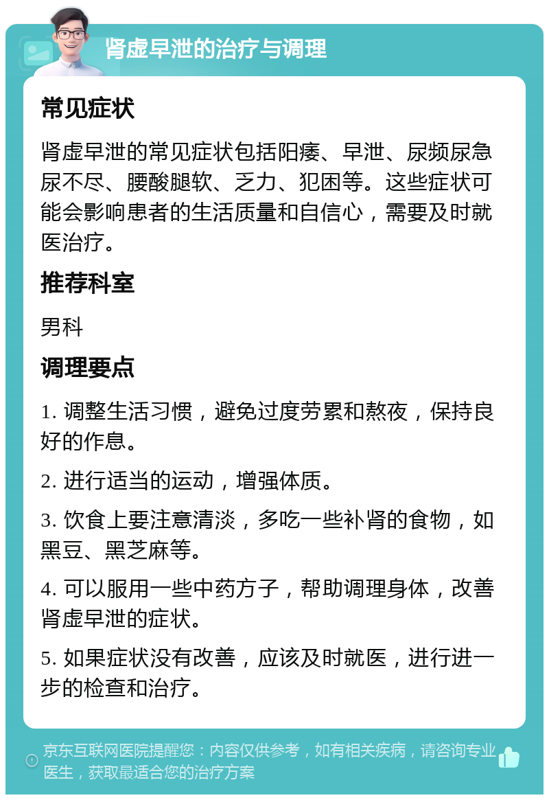 肾虚早泄的治疗与调理 常见症状 肾虚早泄的常见症状包括阳痿、早泄、尿频尿急尿不尽、腰酸腿软、乏力、犯困等。这些症状可能会影响患者的生活质量和自信心，需要及时就医治疗。 推荐科室 男科 调理要点 1. 调整生活习惯，避免过度劳累和熬夜，保持良好的作息。 2. 进行适当的运动，增强体质。 3. 饮食上要注意清淡，多吃一些补肾的食物，如黑豆、黑芝麻等。 4. 可以服用一些中药方子，帮助调理身体，改善肾虚早泄的症状。 5. 如果症状没有改善，应该及时就医，进行进一步的检查和治疗。