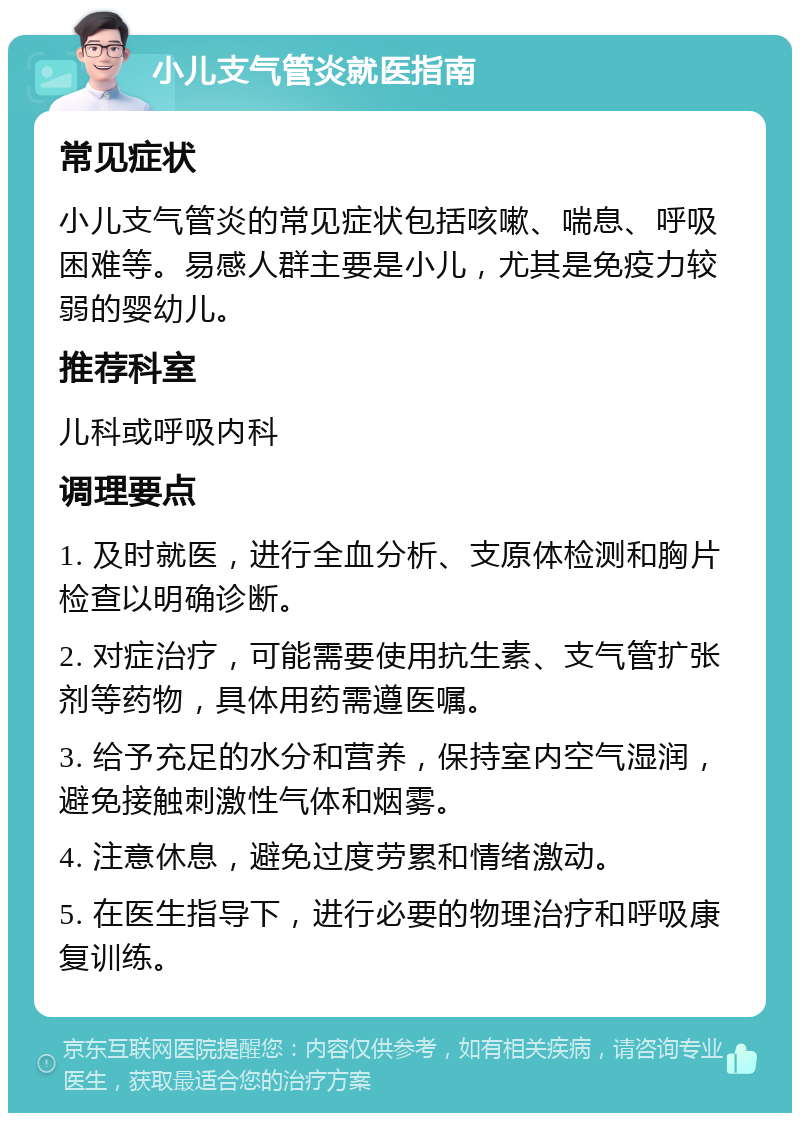 小儿支气管炎就医指南 常见症状 小儿支气管炎的常见症状包括咳嗽、喘息、呼吸困难等。易感人群主要是小儿，尤其是免疫力较弱的婴幼儿。 推荐科室 儿科或呼吸内科 调理要点 1. 及时就医，进行全血分析、支原体检测和胸片检查以明确诊断。 2. 对症治疗，可能需要使用抗生素、支气管扩张剂等药物，具体用药需遵医嘱。 3. 给予充足的水分和营养，保持室内空气湿润，避免接触刺激性气体和烟雾。 4. 注意休息，避免过度劳累和情绪激动。 5. 在医生指导下，进行必要的物理治疗和呼吸康复训练。