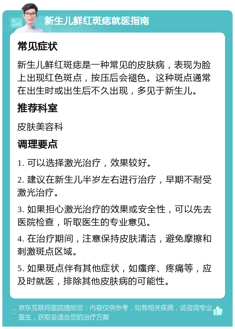 新生儿鲜红斑痣就医指南 常见症状 新生儿鲜红斑痣是一种常见的皮肤病，表现为脸上出现红色斑点，按压后会褪色。这种斑点通常在出生时或出生后不久出现，多见于新生儿。 推荐科室 皮肤美容科 调理要点 1. 可以选择激光治疗，效果较好。 2. 建议在新生儿半岁左右进行治疗，早期不耐受激光治疗。 3. 如果担心激光治疗的效果或安全性，可以先去医院检查，听取医生的专业意见。 4. 在治疗期间，注意保持皮肤清洁，避免摩擦和刺激斑点区域。 5. 如果斑点伴有其他症状，如瘙痒、疼痛等，应及时就医，排除其他皮肤病的可能性。