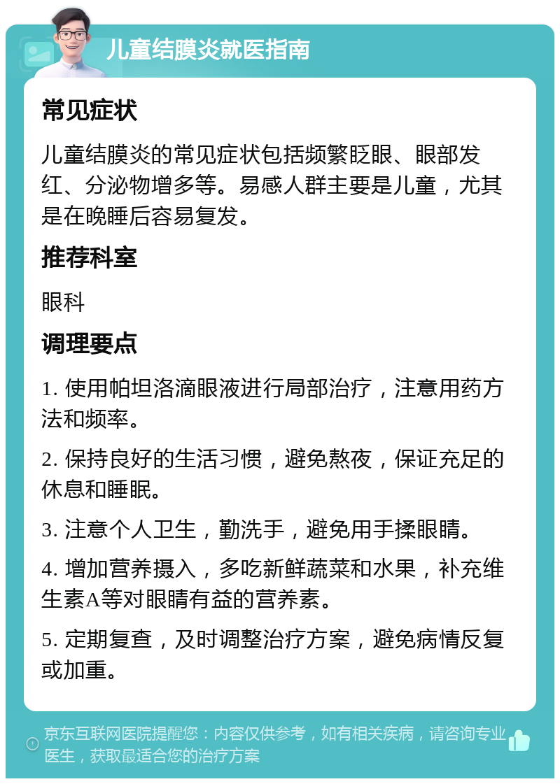 儿童结膜炎就医指南 常见症状 儿童结膜炎的常见症状包括频繁眨眼、眼部发红、分泌物增多等。易感人群主要是儿童，尤其是在晚睡后容易复发。 推荐科室 眼科 调理要点 1. 使用帕坦洛滴眼液进行局部治疗，注意用药方法和频率。 2. 保持良好的生活习惯，避免熬夜，保证充足的休息和睡眠。 3. 注意个人卫生，勤洗手，避免用手揉眼睛。 4. 增加营养摄入，多吃新鲜蔬菜和水果，补充维生素A等对眼睛有益的营养素。 5. 定期复查，及时调整治疗方案，避免病情反复或加重。