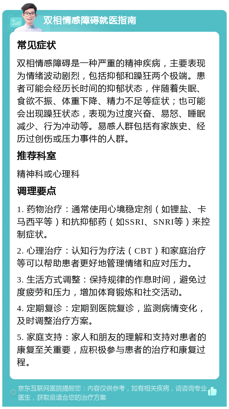 双相情感障碍就医指南 常见症状 双相情感障碍是一种严重的精神疾病，主要表现为情绪波动剧烈，包括抑郁和躁狂两个极端。患者可能会经历长时间的抑郁状态，伴随着失眠、食欲不振、体重下降、精力不足等症状；也可能会出现躁狂状态，表现为过度兴奋、易怒、睡眠减少、行为冲动等。易感人群包括有家族史、经历过创伤或压力事件的人群。 推荐科室 精神科或心理科 调理要点 1. 药物治疗：通常使用心境稳定剂（如锂盐、卡马西平等）和抗抑郁药（如SSRI、SNRI等）来控制症状。 2. 心理治疗：认知行为疗法（CBT）和家庭治疗等可以帮助患者更好地管理情绪和应对压力。 3. 生活方式调整：保持规律的作息时间，避免过度疲劳和压力，增加体育锻炼和社交活动。 4. 定期复诊：定期到医院复诊，监测病情变化，及时调整治疗方案。 5. 家庭支持：家人和朋友的理解和支持对患者的康复至关重要，应积极参与患者的治疗和康复过程。