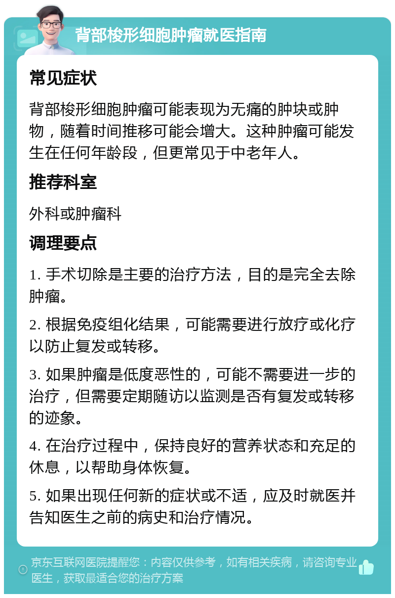 背部梭形细胞肿瘤就医指南 常见症状 背部梭形细胞肿瘤可能表现为无痛的肿块或肿物，随着时间推移可能会增大。这种肿瘤可能发生在任何年龄段，但更常见于中老年人。 推荐科室 外科或肿瘤科 调理要点 1. 手术切除是主要的治疗方法，目的是完全去除肿瘤。 2. 根据免疫组化结果，可能需要进行放疗或化疗以防止复发或转移。 3. 如果肿瘤是低度恶性的，可能不需要进一步的治疗，但需要定期随访以监测是否有复发或转移的迹象。 4. 在治疗过程中，保持良好的营养状态和充足的休息，以帮助身体恢复。 5. 如果出现任何新的症状或不适，应及时就医并告知医生之前的病史和治疗情况。