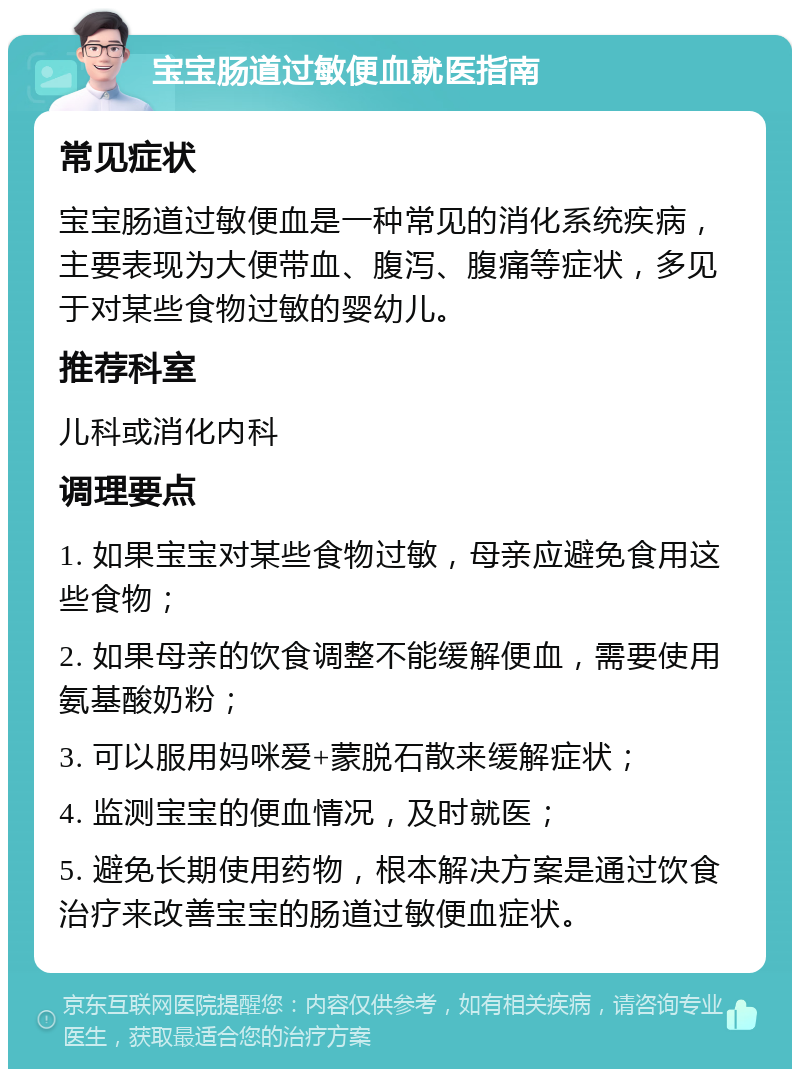 宝宝肠道过敏便血就医指南 常见症状 宝宝肠道过敏便血是一种常见的消化系统疾病，主要表现为大便带血、腹泻、腹痛等症状，多见于对某些食物过敏的婴幼儿。 推荐科室 儿科或消化内科 调理要点 1. 如果宝宝对某些食物过敏，母亲应避免食用这些食物； 2. 如果母亲的饮食调整不能缓解便血，需要使用氨基酸奶粉； 3. 可以服用妈咪爱+蒙脱石散来缓解症状； 4. 监测宝宝的便血情况，及时就医； 5. 避免长期使用药物，根本解决方案是通过饮食治疗来改善宝宝的肠道过敏便血症状。