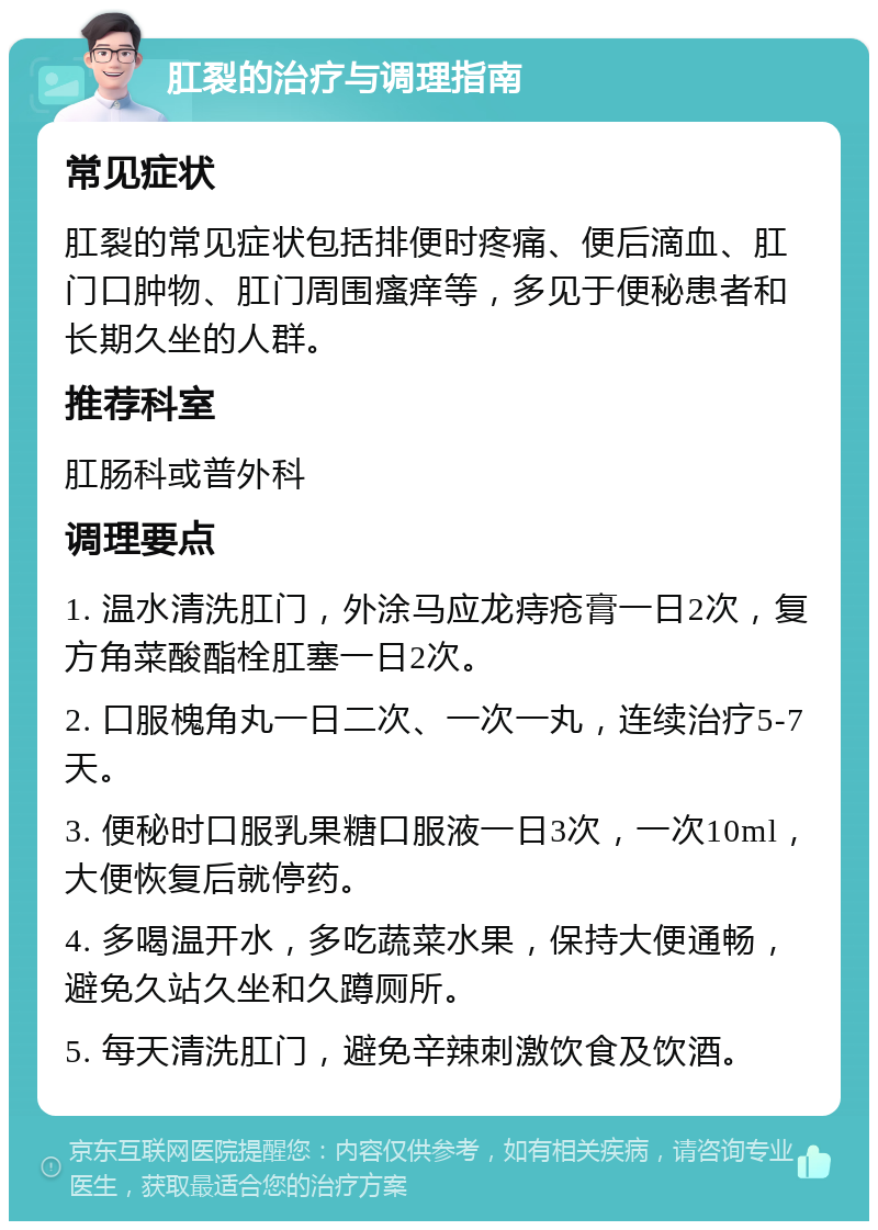 肛裂的治疗与调理指南 常见症状 肛裂的常见症状包括排便时疼痛、便后滴血、肛门口肿物、肛门周围瘙痒等，多见于便秘患者和长期久坐的人群。 推荐科室 肛肠科或普外科 调理要点 1. 温水清洗肛门，外涂马应龙痔疮膏一日2次，复方角菜酸酯栓肛塞一日2次。 2. 口服槐角丸一日二次、一次一丸，连续治疗5-7天。 3. 便秘时口服乳果糖口服液一日3次，一次10ml，大便恢复后就停药。 4. 多喝温开水，多吃蔬菜水果，保持大便通畅，避免久站久坐和久蹲厕所。 5. 每天清洗肛门，避免辛辣刺激饮食及饮酒。