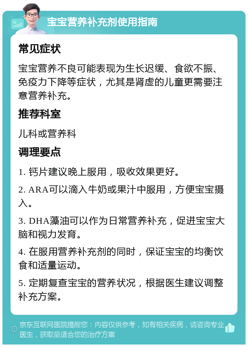 宝宝营养补充剂使用指南 常见症状 宝宝营养不良可能表现为生长迟缓、食欲不振、免疫力下降等症状，尤其是肾虚的儿童更需要注意营养补充。 推荐科室 儿科或营养科 调理要点 1. 钙片建议晚上服用，吸收效果更好。 2. ARA可以滴入牛奶或果汁中服用，方便宝宝摄入。 3. DHA藻油可以作为日常营养补充，促进宝宝大脑和视力发育。 4. 在服用营养补充剂的同时，保证宝宝的均衡饮食和适量运动。 5. 定期复查宝宝的营养状况，根据医生建议调整补充方案。