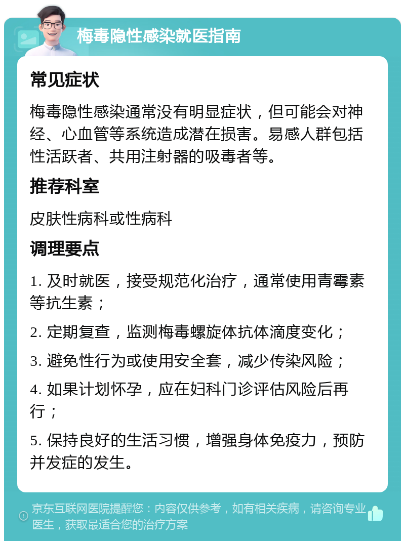 梅毒隐性感染就医指南 常见症状 梅毒隐性感染通常没有明显症状，但可能会对神经、心血管等系统造成潜在损害。易感人群包括性活跃者、共用注射器的吸毒者等。 推荐科室 皮肤性病科或性病科 调理要点 1. 及时就医，接受规范化治疗，通常使用青霉素等抗生素； 2. 定期复查，监测梅毒螺旋体抗体滴度变化； 3. 避免性行为或使用安全套，减少传染风险； 4. 如果计划怀孕，应在妇科门诊评估风险后再行； 5. 保持良好的生活习惯，增强身体免疫力，预防并发症的发生。