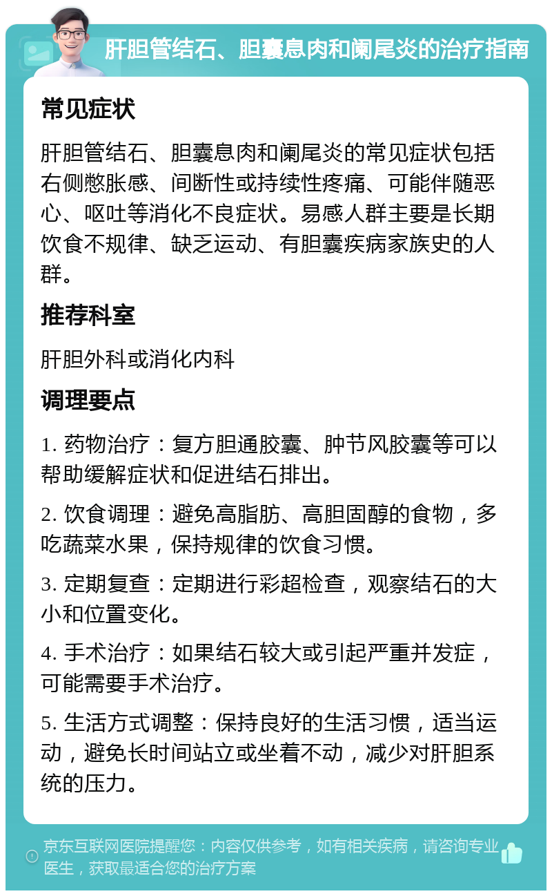 肝胆管结石、胆囊息肉和阑尾炎的治疗指南 常见症状 肝胆管结石、胆囊息肉和阑尾炎的常见症状包括右侧憋胀感、间断性或持续性疼痛、可能伴随恶心、呕吐等消化不良症状。易感人群主要是长期饮食不规律、缺乏运动、有胆囊疾病家族史的人群。 推荐科室 肝胆外科或消化内科 调理要点 1. 药物治疗：复方胆通胶囊、肿节风胶囊等可以帮助缓解症状和促进结石排出。 2. 饮食调理：避免高脂肪、高胆固醇的食物，多吃蔬菜水果，保持规律的饮食习惯。 3. 定期复查：定期进行彩超检查，观察结石的大小和位置变化。 4. 手术治疗：如果结石较大或引起严重并发症，可能需要手术治疗。 5. 生活方式调整：保持良好的生活习惯，适当运动，避免长时间站立或坐着不动，减少对肝胆系统的压力。