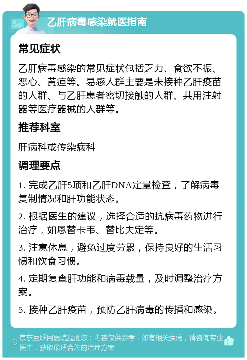 乙肝病毒感染就医指南 常见症状 乙肝病毒感染的常见症状包括乏力、食欲不振、恶心、黄疸等。易感人群主要是未接种乙肝疫苗的人群、与乙肝患者密切接触的人群、共用注射器等医疗器械的人群等。 推荐科室 肝病科或传染病科 调理要点 1. 完成乙肝5项和乙肝DNA定量检查，了解病毒复制情况和肝功能状态。 2. 根据医生的建议，选择合适的抗病毒药物进行治疗，如恩替卡韦、替比夫定等。 3. 注意休息，避免过度劳累，保持良好的生活习惯和饮食习惯。 4. 定期复查肝功能和病毒载量，及时调整治疗方案。 5. 接种乙肝疫苗，预防乙肝病毒的传播和感染。