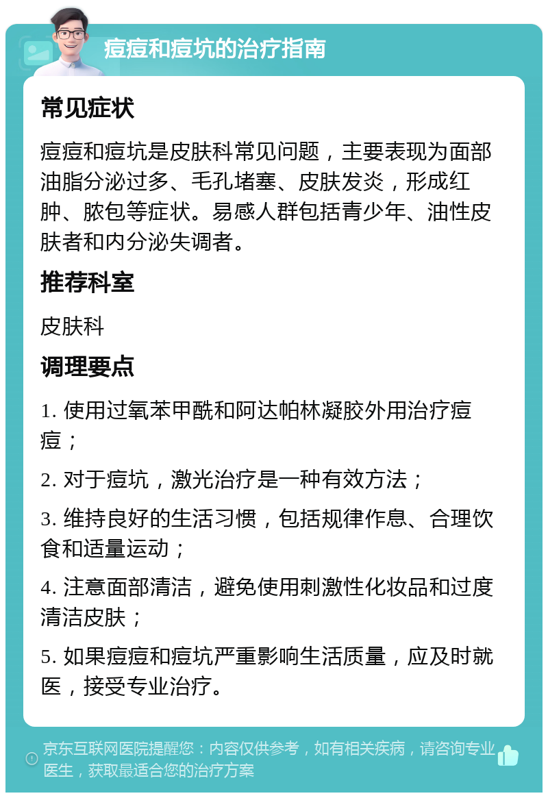 痘痘和痘坑的治疗指南 常见症状 痘痘和痘坑是皮肤科常见问题，主要表现为面部油脂分泌过多、毛孔堵塞、皮肤发炎，形成红肿、脓包等症状。易感人群包括青少年、油性皮肤者和内分泌失调者。 推荐科室 皮肤科 调理要点 1. 使用过氧苯甲酰和阿达帕林凝胶外用治疗痘痘； 2. 对于痘坑，激光治疗是一种有效方法； 3. 维持良好的生活习惯，包括规律作息、合理饮食和适量运动； 4. 注意面部清洁，避免使用刺激性化妆品和过度清洁皮肤； 5. 如果痘痘和痘坑严重影响生活质量，应及时就医，接受专业治疗。