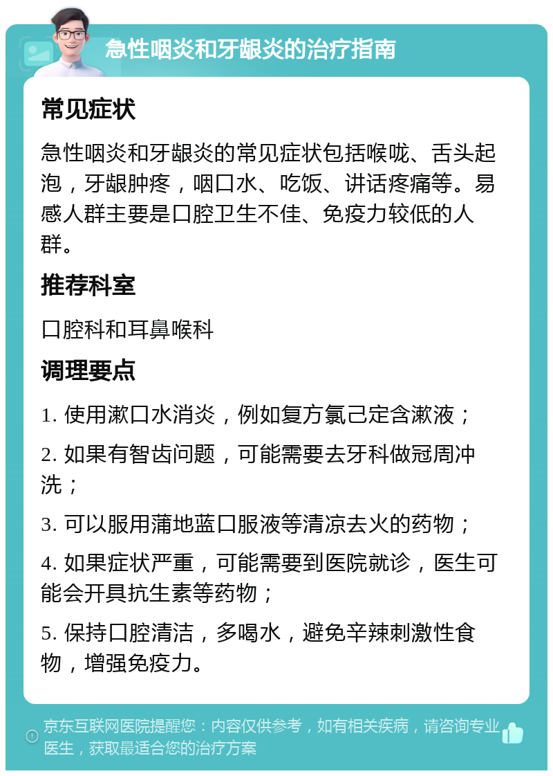 急性咽炎和牙龈炎的治疗指南 常见症状 急性咽炎和牙龈炎的常见症状包括喉咙、舌头起泡，牙龈肿疼，咽口水、吃饭、讲话疼痛等。易感人群主要是口腔卫生不佳、免疫力较低的人群。 推荐科室 口腔科和耳鼻喉科 调理要点 1. 使用漱口水消炎，例如复方氯己定含漱液； 2. 如果有智齿问题，可能需要去牙科做冠周冲洗； 3. 可以服用蒲地蓝口服液等清凉去火的药物； 4. 如果症状严重，可能需要到医院就诊，医生可能会开具抗生素等药物； 5. 保持口腔清洁，多喝水，避免辛辣刺激性食物，增强免疫力。