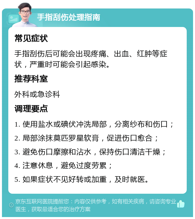 手指刮伤处理指南 常见症状 手指刮伤后可能会出现疼痛、出血、红肿等症状，严重时可能会引起感染。 推荐科室 外科或急诊科 调理要点 1. 使用盐水或碘伏冲洗局部，分离纱布和伤口； 2. 局部涂抹莫匹罗星软膏，促进伤口愈合； 3. 避免伤口摩擦和沾水，保持伤口清洁干燥； 4. 注意休息，避免过度劳累； 5. 如果症状不见好转或加重，及时就医。