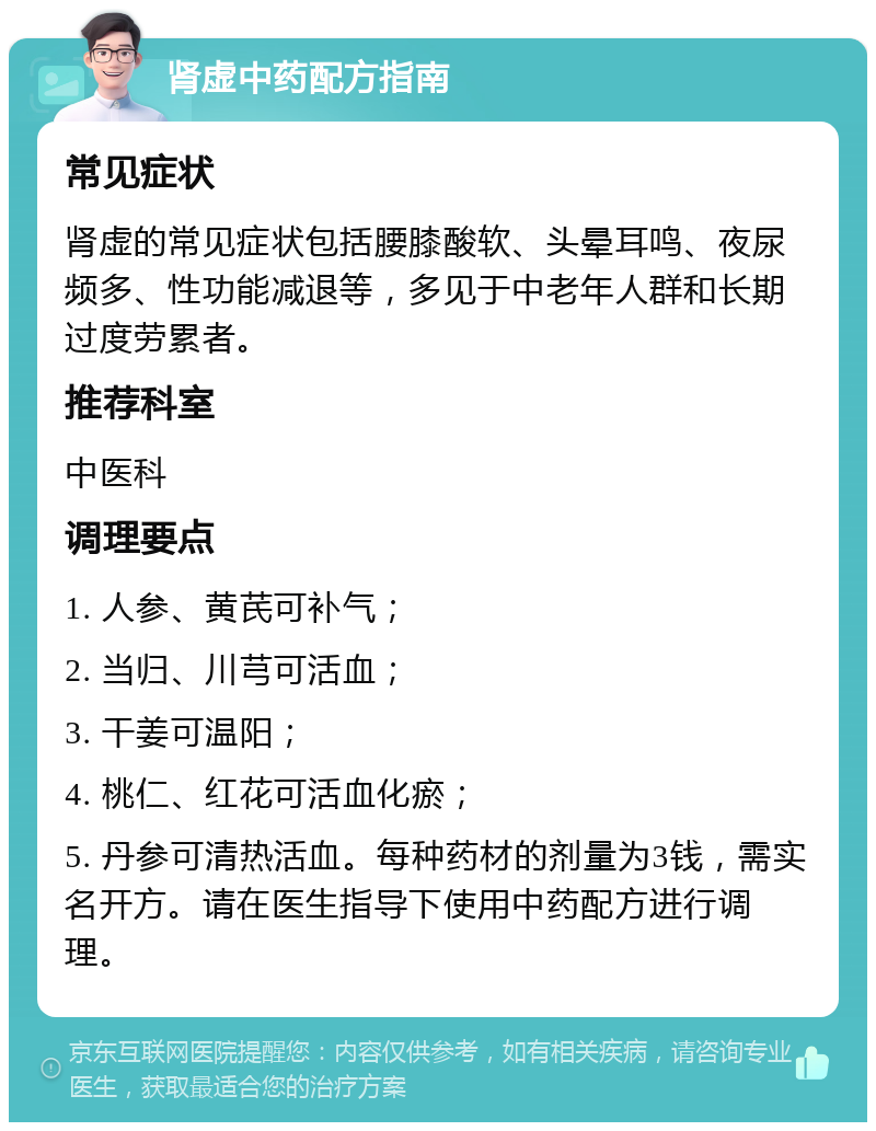 肾虚中药配方指南 常见症状 肾虚的常见症状包括腰膝酸软、头晕耳鸣、夜尿频多、性功能减退等，多见于中老年人群和长期过度劳累者。 推荐科室 中医科 调理要点 1. 人参、黄芪可补气； 2. 当归、川芎可活血； 3. 干姜可温阳； 4. 桃仁、红花可活血化瘀； 5. 丹参可清热活血。每种药材的剂量为3钱，需实名开方。请在医生指导下使用中药配方进行调理。