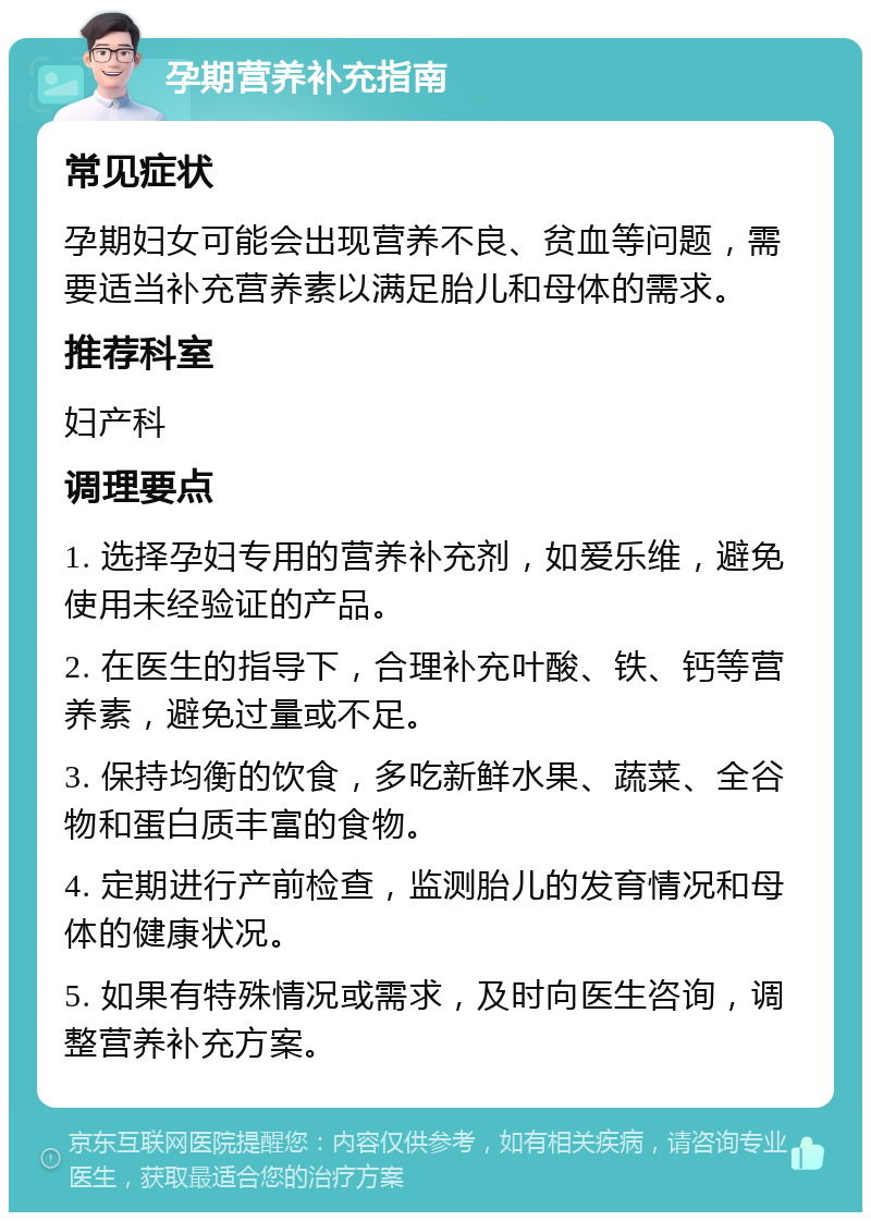 孕期营养补充指南 常见症状 孕期妇女可能会出现营养不良、贫血等问题，需要适当补充营养素以满足胎儿和母体的需求。 推荐科室 妇产科 调理要点 1. 选择孕妇专用的营养补充剂，如爱乐维，避免使用未经验证的产品。 2. 在医生的指导下，合理补充叶酸、铁、钙等营养素，避免过量或不足。 3. 保持均衡的饮食，多吃新鲜水果、蔬菜、全谷物和蛋白质丰富的食物。 4. 定期进行产前检查，监测胎儿的发育情况和母体的健康状况。 5. 如果有特殊情况或需求，及时向医生咨询，调整营养补充方案。